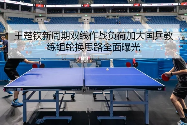 王楚钦新周期双线作战负荷加大国乒教练组轮换思路全面曝光